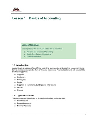 1
Lesson 1: Basics of Accounting
1.1 Introduction
Accounting is a process of identifying, recording, summarising and reporting economic informa-
tion to decision makers in the form of financial statements. Financial statements will be useful to
the following parties:
Suppliers
Customers
Employees
Banks
Suppliers of equipments, buildings and other assets
Lenders
Owners
1.1.1 Types of Accounts
There are basically three types of Accounts maintained for transactions :
Real Accounts
Personal Accounts
Nominal Accounts
Lesson Objectives
On completion of this lesson, you will be able to understand
Principles and concepts of Accounting
Double Entry System of Accounting
Financial Statements
 