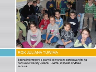 ROK JULIANA TUWIMA
Strona internetowa z grami i konkursami opracowanymi na
podstawie wierszy Juliana Tuwima. Wspólne czytanie i
zabawa.

 