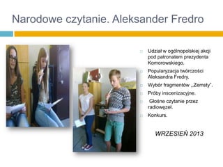 Narodowe czytanie. Aleksander Fredro




Udział w ogólnopolskiej akcji
pod patronatem prezydenta
Komorowskiego.
Popularyzacja twórczości
Aleksandra Fredry.



Wybór fragmentów ,,Zemsty”.



Próby inscenizacyjne.





Głośne czytanie przez
radiowęzeł.

Konkurs.

WRZESIEŃ 2013

 