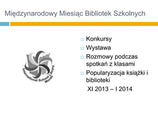 Międzynarodowy Miesiąc Bibliotek Szkolnych







Konkursy
Wystawa
Rozmowy podczas
spotkań z klasami
Popularyzacja książki i
biblioteki
XI 2013 – I 2014

 