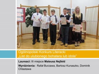 Ogólnopolski Konkurs Literacki
„List do ulubionego bohatera lub idola”
Laureaci: III miejsce Mateusz Nejfeld
Wyróżnienia: Rafał Burzawa, Bartosz Kunaszko, Dominik
Chlastawa

 