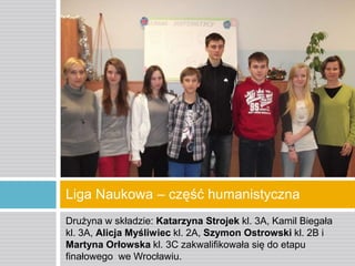 Liga Naukowa – część humanistyczna
Drużyna w składzie: Katarzyna Strojek kl. 3A, Kamil Biegała
kl. 3A, Alicja Myśliwiec kl. 2A, Szymon Ostrowski kl. 2B i
Martyna Orłowska kl. 3C zakwalifikowała się do etapu
finałowego we Wrocławiu.

 