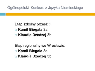 Ogólnopolski Konkurs z Języka Niemieckiego

Etap szkolny przeszli:
 Kamil Biegała 3a
 Klaudia Dzedzej 3b
Etap regionalny we Wrocławiu:
 Kamil Biegała 3a
 Klaudia Dzedzej 3b

 