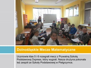Dolnośląskie Mecze Matematyczne
Uczniowie klas 5 i 6 rozegrali mecz z Prywatną Szkolą
Podstawową Oxpress, który wygrali. Nasza drużyna pokonała
też zespół ze Szkoły Podstawowej w Pielgrzymce.

 