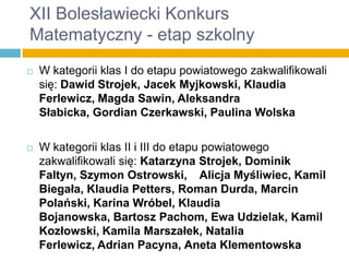XII Bolesławiecki Konkurs
Matematyczny - etap szkolny


W kategorii klas I do etapu powiatowego zakwalifikowali
się: Dawid Strojek, Jacek Myjkowski, Klaudia
Ferlewicz, Magda Sawin, Aleksandra
Słabicka, Gordian Czerkawski, Paulina Wolska



W kategorii klas II i III do etapu powiatowego
zakwalifikowali się: Katarzyna Strojek, Dominik
Faltyn, Szymon Ostrowski, Alicja Myśliwiec, Kamil
Biegała, Klaudia Petters, Roman Durda, Marcin
Polański, Karina Wróbel, Klaudia
Bojanowska, Bartosz Pachom, Ewa Udzielak, Kamil
Kozłowski, Kamila Marszałek, Natalia
Ferlewicz, Adrian Pacyna, Aneta Klementowska

 