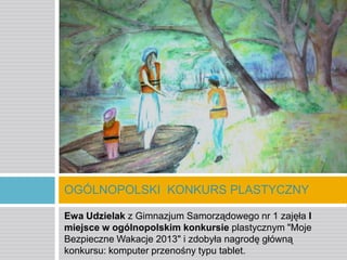 OGÓLNOPOLSKI KONKURS PLASTYCZNY
Ewa Udzielak z Gimnazjum Samorządowego nr 1 zajęła I
miejsce w ogólnopolskim konkursie plastycznym "Moje
Bezpieczne Wakacje 2013" i zdobyła nagrodę główną
konkursu: komputer przenośny typu tablet.

 