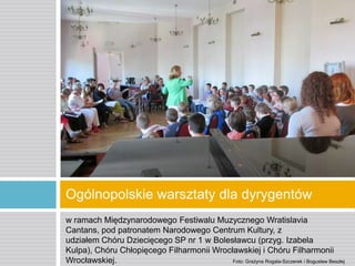 Ogólnopolskie warsztaty dla dyrygentów
w ramach Międzynarodowego Festiwalu Muzycznego Wratislavia
Cantans, pod patronatem Narodowego Centrum Kultury, z
udziałem Chóru Dziecięcego SP nr 1 w Bolesławcu (przyg. Izabela
Kulpa), Chóru Chłopięcego Filharmonii Wrocławskiej i Chóru Filharmonii
Wrocławskiej.
Foto: Grażyna Rogala-Szczerek i Bogusław Beszłej

 