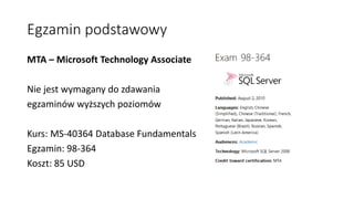 Egzamin podstawowy
MTA – Microsoft Technology Associate
Nie jest wymagany do zdawania
egzaminów wyższych poziomów
Kurs: MS-40364 Database Fundamentals
Egzamin: 98-364
Koszt: 85 USD
 