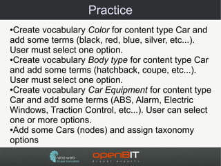 Practice
●Create vocabulary Color for content type Car and
add some terms (black, red, blue, silver, etc...).
User must select one option.
●Create vocabulary Body type for content type Car

and add some terms (hatchback, coupe, etc...).
User must select one option.
●Create vocabulary Car Equipment for content type

Car and add some terms (ABS, Alarm, Electric
Windows, Traction Control, etc...). User can select
one or more options.
●Add some Cars (nodes) and assign taxonomy

options
 
