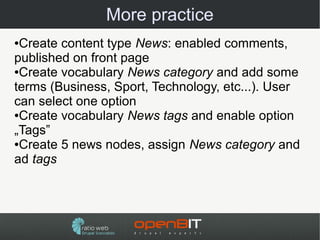 More practice
●Create content type News: enabled comments,
published on front page
●Create vocabulary News category and add some

terms (Business, Sport, Technology, etc...). User
can select one option
●Create vocabulary News tags and enable option

„Tags”
●Create 5 news nodes, assign News category and

ad tags
 