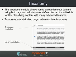 Taxonomy
●   The taxonomy module allows you to categorize your content
    using both tags and administrator defined terms. It is a flexible
    tool for classifying content with many advanced features.
●   Taxonomy administration page: admin/content/taxonomy


    Create new
    vocabulary




    List of vocabularies
 