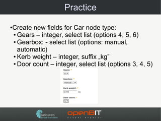 Practice

Create new fields for Car node type:
●

● Gears – integer, select list (options 4, 5, 6)

● Gearbox: - select list (options: manual,

  automatic)
● Kerb weight – integer, suffix „kg”

● Door count – integer, select list (options 3, 4, 5)
 