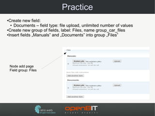 Practice
●Create new field:
  ● Documents – field type: file upload, unlimited number of values

●Create new group of fields, label: Files, name group_car_files

●Insert fields „Manuals” and „Documents” into group „Files”




    Node add page
    Field group: Files
 