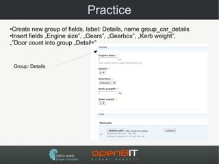 Practice
●Create new group of fields, label: Details, name group_car_details
●Insert fields „Engine size”, „Gears”, „Gearbox”, „Kerb weight”,

„”Door count into group „Details”


    Group: Details
 