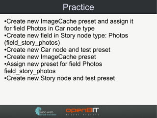 Practice
●Create new ImageCache preset and assign it
for field Photos in Car node type
●Create new field in Story node type: Photos

(field_story_photos)
●Create new Car node and test preset

●Create new ImageCache preset

●Assign new preset for field Photos

field_story_photos
●Create new Story node and test preset
 
