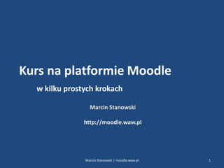 Kurs na platformie Moodle
w kilku prostych krokach
Marcin Stanowski
http://moodle.waw.pl
1Marcin Stanowski | moodle.waw.pl
 