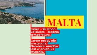 MALTA
Lipiec – 26 stopni
Celsjusza – średnia
temperatura.
Latem opady nie
występują.
Najwięcej opadów
jest w grudniu i
styczniu.
 