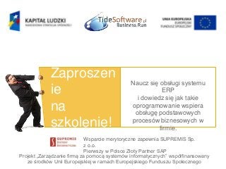 Projekt „Zarządzanie firmą za pomocą systemów informatycznych” współfinansowany
ze środków Unii Europejskiej w ramach Europejskiego Funduszu Społecznego
Zaproszen
ie
na
szkolenie!
Naucz się obsługi systemu
ERP
i dowiedz się jak takie
oprogramowanie wspiera
obsługę podstawowych
procesów biznesowych w
firmie.
Wsparcie merytoryczne zapewnia SUPREMIS Sp.
z o.o.
Pierwszy w Polsce Złoty Partner SAP
 