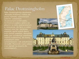 Pałac Drottningholm (dosłownie 
„Wysepka Królowej”) należy do 
grona najlepiej zachowanych 
pałaców szwedzkich 
zbudowanych w XVII wieku. 
Architektura pałacu opiera się 
głównie na stylu wypracowanym 
w renesansie, ale łączy w sobie 
również inne (np. barokowy 
angielski ogród wokół dworu 
oraz chiński pawilon). Aktualnie 
pałac jest rezydencją szwedzkiej 
rodziny królewskiej, dla której 
prywatnych celów 
zarezerwowano całe południowe 
skrzydło. Pozostała część pałacu 
oraz ogrody są otwarte dla 
zwiedzających. 
Trasa Wycieczki 
 