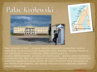 Pałac Królewski w Oslo – oficjalna siedziba norweskich monarchów i jeden z 
najbardziej charakterystycznych budynków stolicy Norwegii. Obecnie mieszka w 
nim król Harald V wraz z małżonką. Obiekt położony jest na 
wzgórzu Bellevuehøyden, na końcu ulicy Karola Jana – głównej arterii handlowej i 
turystycznej Oslo. Pałac jest miejscem uroczystych obiadów, podczas których król 
podejmuje zagraniczne głowy państw. W czasie oficjalnych wizyt zatrzymują się 
one właśnie w tym budynku. Jest również miejscem pracy większości członków 
dworu królewskiego. 
Trasa Wycieczki 
 