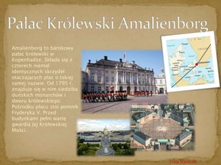 Amalienborg to barokowy 
pałac królewski w 
Kopenhadze. Składa się z 
czterech niemal 
identycznych skrzydeł 
otaczających plac o takiej 
samej nazwie. Od 1795 r. 
znajduje się w nim siedziba 
duńskich monarchów i 
dworu królewskiego. 
Pośrodku placu stoi pomnik 
Fryderyka V. Przed 
budynkami pełni wartę 
gwardia Jej Królewskiej 
Mości. 
Trasa Wycieczki 
 