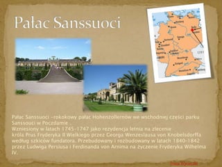 Pałac Sanssuoci -rokokowy pałac Hohenzollernów we wschodniej części parku 
Sanssouci w Poczdamie . 
Wzniesiony w latach 1745–1747 jako rezydencja letnia na zlecenie 
króla Prus Fryderyka II Wielkiego przez Georga Wenzeslausa von Knobelsdorffa 
według szkiców fundatora. Przebudowany i rozbudowany w latach 1840–1842 
przez Ludwiga Persiusa i Ferdinanda von Arnima na życzenie Fryderyka Wilhelma 
IV. 
Trasa Wycieczki 
 
