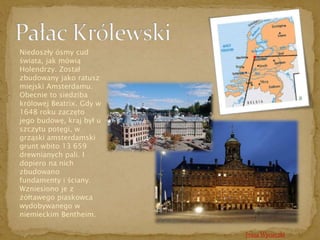 Trasa Wycieczki 
Niedoszły ósmy cud 
świata, jak mówią 
Holendrzy. Został 
zbudowany jako ratusz 
miejski Amsterdamu. 
Obecnie to siedziba 
królowej Beatrix. Gdy w 
1648 roku zaczęto 
jego budowę, kraj był u 
szczytu potęgi, w 
grząski amsterdamski 
grunt wbito 13 659 
drewnianych pali. I 
dopiero na nich 
zbudowano 
fundamenty i ściany. 
Wzniesiono je z 
żółtawego piaskowca 
wydobywanego w 
niemieckim Bentheim. 
 