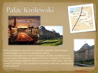 Trasa Wycieczki 
Pałac Królewski w Brukseli to oficjalna siedziba Króla Belgów, 
zlokalizowana w centrum belgijskiej stolicy. 
Fasada, którą obecnie można zobaczyć została zbudowana na 
samym pocz. XX wieku na polecenie króla Leopolda II. Zaczątek 
obecnego pałacu powstał jednak pod koniec XVIII wieku. Na tych 
samych gruntach, stał uprzednio kompleks pałacowy pamiętający 
średniowiecze. 
 