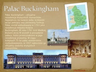 Trasa Wycieczki 
Pałac Buckingham - oficjalna 
rezydencja brytyjskich monarchów. 
Największy na świecie pałac królewski 
wciąż pełniący swą pierwotną funkcję. 
Pałac został wybudowany w 1703 jako 
rezydencja miejska Księcia 
Buckingham. W roku 1761 król Wielkiej 
Brytanii Jerzy III wszedł w posiadanie 
pałacu, który przekształcono w jego 
rezydencję prywatną. W ciągu 
kolejnych 75 lat pałac wielokrotnie 
rozbudowywano, w 1837 ogłoszono go 
oficjalną siedzibą brytyjskich 
monarchów. 
 