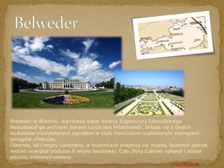 Belweder w Wiedniu –barokowy pałac księcia Eugeniusza Sabaudzkiego. 
Wybudował go architekt Johann Lucas von Hildebrandt. Składa się z dwóch 
budynków rozdzielonych ogrodem w stylu francuskim ozdobionym szeregiem 
posągów sfinksów. 
Obecnie, od I wojny światowej, w budynkach znajdują się muzea. Budynek jednak 
mocno ucierpiał podczas II wojny światowej. Cały Złoty Gabinet spłonął i został 
później zrekonstruowany. 
Trasa Wycieczki 
 