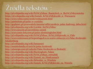 http://pl.wikipedia.org/wiki/Pa%C5%82ac_Branickich_w_Bia%C5%82ymstoku 
https://pl.wikipedia.org/wiki/Zamek_Kr%C3%B3lewski_w_Warszawie 
http://www.wilno.name/troki/trokizamek.html 
http://pasimitam.pl/palac-w-rundale/ 
http://goplanet.pl/przewodnik/estonia/tallin/atrakcja_palac-kadriorg_deba.html 
http://pl.wikipedia.org/wiki/Carskie_Sio%C5%82o 
http://www.ipuzzle.pl/savonlinna-zamek 
http://www.tanie-loty.com.pl/palac-drottningholm.html 
http://pl.wikipedia.org/wiki/Pa%C5%82ac_Kr%C3%B3lewski_w_Oslo 
http://www.wnieznane.pl/kopenhaga,8,2,co-warto-zobaczyc,177,Palac-Krolewski- 
Amalienborg 
http://pl.wikipedia.org/wiki/Sanssouci 
http://mojaholandia.nl/article/palac-krolewski 
http://planergo.com/pl/zabytki/Palac-Krolewski-w-Brukseli/ 
http://pl.wikipedia.org/wiki/Buckingham_Palace 
http://pl.wikipedia.org/wiki/Pa%C5%82ac_wersalski 
http://pl.wikipedia.org/wiki/Zamek_na_Hradczanach 
http://pl.wikipedia.org/wiki/Belweder_w_Wiedniu 
http://pl.wikipedia.org/wiki/Zamek_Kr%C3%B3lewski_na_Wawelu 

