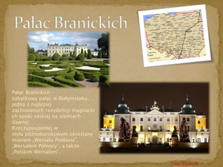 Trasa Wycieczki 
Pałac Branickich – 
zabytkowy pałac w Białymstoku, 
jedna z najlepiej 
zachowanych rezydencji magnacki 
ch epoki saskiej na ziemiach 
dawnej 
Rzeczypospolitej w 
stylu późnobarokowym określany 
mianem „Wersalu Podlasia”, 
„Wersalem Północy”, a także 
„Polskim Wersalem”. 
 