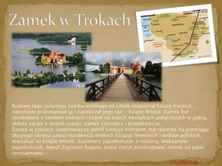 Budowę tego jedynego zamku wodnego na Litwie rozpoczął książę Kiejstut, 
natomiast prolongował ją i zakończył jego syn – książę Witold. Zamek był 
zbudowany z kamieni polnych i cegieł na trzech wysepkach połączonych w jedną, 
składa się on z dwóch części: zamek centralny i przedzamcze. 
Zamek w czasach średniowiecza pełnił funkcje militarne, był również na przeciągu 
długiego okresu czasu rezydencją wielkich książąt litewskich i królów polskich, 
mieszkali tu książę Witold, Kazimierz Jagiellończyk z rodziną, Aleksander 
Jagiellończyk, bywał Zygmunt August, który chciał przebudować zamek na pałac 
renesansowy. 
Trasa Wycieczki 
 