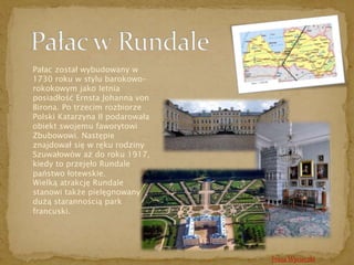 Pałac został wybudowany w 
1730 roku w stylu barokowo-rokokowym 
jako letnia 
posiadłość Ernsta Johanna von 
Birona. Po trzecim rozbiorze 
Polski Katarzyna II podarowała 
obiekt swojemu faworytowi 
Zbubowowi. Następie 
znajdował się w ręku rodziny 
Szuwałowów aż do roku 1917, 
kiedy to przejęło Rundale 
państwo łotewskie. 
Wielką atrakcję Rundale 
stanowi także pielęgnowany z 
dużą starannością park 
francuski. 
Trasa Wycieczki 
 