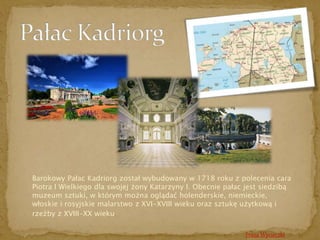 Barokowy Pałac Kadriorg został wybudowany w 1718 roku z polecenia cara 
Piotra I Wielkiego dla swojej żony Katarzyny I. Obecnie pałac jest siedzibą 
muzeum sztuki, w którym można oglądać holenderskie, niemieckie, 
włoskie i rosyjskie malarstwo z XVI-XVIII wieku oraz sztukę użytkową i 
rzeźby z XVIII-XX wieku. 
Trasa Wycieczki 
 
