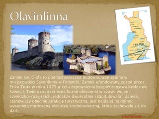 Zamek św. Olafa to piętnastowieczna budowla, wzniesiona w 
miejscowości Savonlinna w Finlandii. Zamek ufundowany został przez 
Erika Totta w roku 1475 w celu zapewnienia bezpieczeństwa Królestwu 
Szwecji. Twierdza przetrwała liczne oblężenia w czasie wojen 
szwedzko-rosyjskich, jednakże dwukrotnie skapitulowała . Zamek, 
stanowiący obecnie atrakcję turystyczną, jest najdalej na północ 
wysuniętą murowaną twierdzą średniowieczną, która zachowała się do 
dziś. 
Trasa Wycieczki 
 