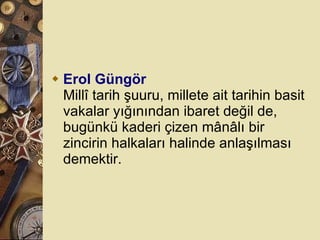 Erol Güngör Millî tarih şuuru, millete ait tarihin basit vakalar yığınından ibaret değil de, bugünkü kaderi çizen mânâlı bir zincirin halkaları halinde anlaşılması demektir.  