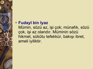 Fudayl bin Iyaz Mümin, sözü az, işi çok; münafık, sözü çok, işi az olandır. Müminin sözü hikmet, sükûtu tefekkür, bakışı ibret, ameli iyiliktir.  
