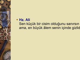 Hz. Ali Sen küçük bir cisim olduğunu sanırsın ama, en büyük âlem senin içinde gizlidir.  
