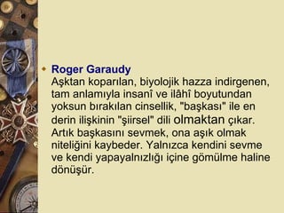 Roger Garaudy Aşktan koparılan, biyolojik hazza indirgenen, tam anlamıyla insanî ve ilâhî boyutundan yoksun bırakılan cinsellik, &quot;başkası&quot; ile en derin ilişkinin &quot;şiirsel&quot; dili  olmaktan  çıkar. Artık başkasını sevmek, ona aşık olmak niteliğini kaybeder. Yalnızca kendini sevme ve kendi yapayalnızlığı içine gömülme haline dönüşür.  