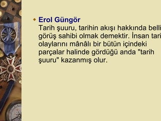 Erol Güngör Tarih şuuru, tarihin akışı hakkında belli bir görüş sahibi olmak demektir. İnsan tarih olaylarını mânâlı bir bütün içindeki parçalar halinde gördüğü anda &quot;tarih şuuru&quot; kazanmış olur.  