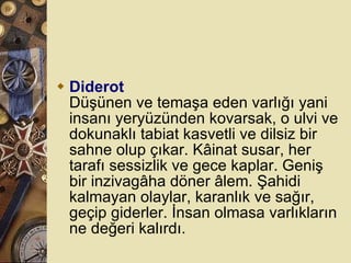 Diderot Düşünen ve temaşa eden varlığı yani insanı yeryüzünden kovarsak, o ulvi ve dokunaklı tabiat kasvetli ve dilsiz bir sahne olup çıkar. Kâinat susar, her tarafı sessizlik ve gece kaplar. Geniş bir inzivagâha döner âlem. Şahidi kalmayan olaylar, karanlık ve sağır, geçip giderler. İnsan olmasa varlıkların ne değeri kalırdı.  