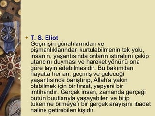T. S. Eliot Geçmişin günahlarından ve pişmanlıklarından kurtulabilmenin tek yolu, insanın, yaşantısında onların ıstırabını çekip utancını duyması ve hareket yönünü ona göre tayin edebilmesidir. Bu bakımdan hayatta her an, geçmiş ve geleceği yaşantısında barıştırıp, Allah'a yakın olabilmek için bir fırsat, yepyeni bir imtihandır. Gerçek insan, zamanda gerçeği bütün buutlarıyla yaşayabilen ve bitip tükenme bilmeyen bir gerçek arayışını ibadet haline getirebilen kişidir.  