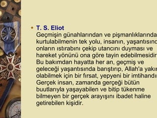T. S. Eliot Geçmişin günahlarından ve pişmanlıklarından kurtulabilmenin tek yolu, insanın, yaşantısında onların ıstırabını çekip utancını duyması ve hareket yönünü ona göre tayin edebilmesidir. Bu bakımdan hayatta her an, geçmiş ve geleceği yaşantısında barıştırıp, Allah'a yakın olabilmek için bir fırsat, yepyeni bir imtihandır. Gerçek insan, zamanda gerçeği bütün buutlarıyla yaşayabilen ve bitip tükenme bilmeyen bir gerçek arayışını ibadet haline getirebilen kişidir.  