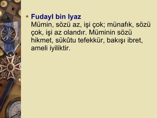Fudayl bin Iyaz Mümin, sözü az, işi çok; münafık, sözü çok, işi az olandır. Müminin sözü hikmet, sükûtu tefekkür, bakışı ibret, ameli iyiliktir.  