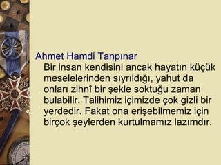 Ahmet Hamdi Tanpınar Bir insan kendisini ancak hayatın küçük meselelerinden sıyrıldığı, yahut da onları zihnî bir şekle soktuğu zaman bulabilir. Talihimiz içimizde çok gizli bir yerdedir. Fakat ona erişebilmemiz için birçok şeylerden kurtulmamız lazımdır.  