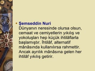 Şemseddin Nuri Dünyanın neresinde olursa olsun, cemaat ve cemiyetlerin yıkılış ve yokoluşları hep küçük ihtilâflarla başlamıştır. İhtilâf, alternatif mânâsında kullanılırsa rahmettir. Ancak ayrılık mânâsına gelen her ihtilâf yıkılış getirir.  