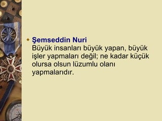 Şemseddin Nuri Büyük insanları büyük yapan, büyük işler yapmaları değil; ne kadar küçük olursa olsun lüzumlu olanı yapmalarıdır.  