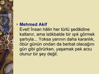 Mehmed Akif Evet! İnsan hâlin her türlü şedâidine katlanır, ama istikbalde bir ışık görmek şartıyla... Yoksa yarının daha karanlık, öbür günün ondan da berbat olacağını gün gibi görürken, yaşamak pek arzu olunur bir şey değil.  