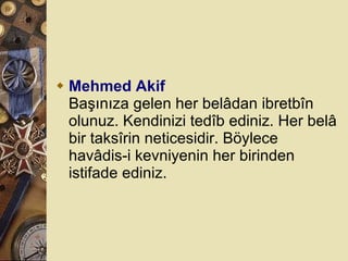 Mehmed Akif Başınıza gelen her belâdan ibretbîn olunuz. Kendinizi tedîb ediniz. Her belâ bir taksîrin neticesidir. Böylece havâdis-i kevniyenin her birinden istifade ediniz.  
